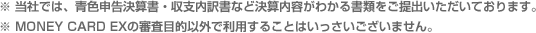 当社では、青色申告決算書・収支内訳書など決算内容がわかる書類をご提出いただいております。※MONEY CARD EXの審査目的以外で利用することはいっさいございません。