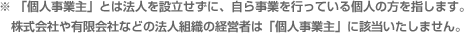 ※「個人事業主」とは法人を設立せずに、自ら事業を行っている個人の方を指します。株式会社や有限会社などの法人組織の経営者は「個人事業主」に該当いたしません。